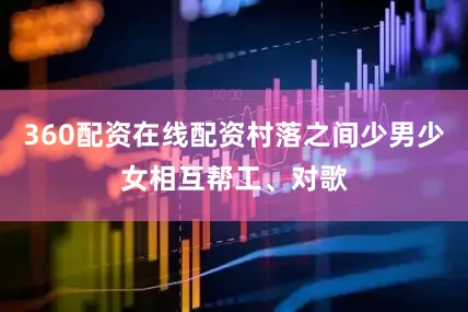 360配资在线配资村落之间少男少女相互帮工、对歌