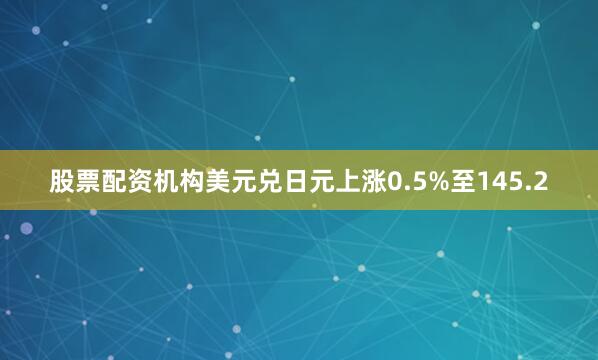 股票配资机构美元兑日元上涨0.5%至145.2