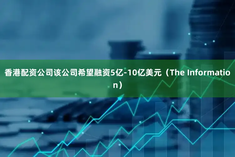 香港配资公司该公司希望融资5亿-10亿美元（The Information）