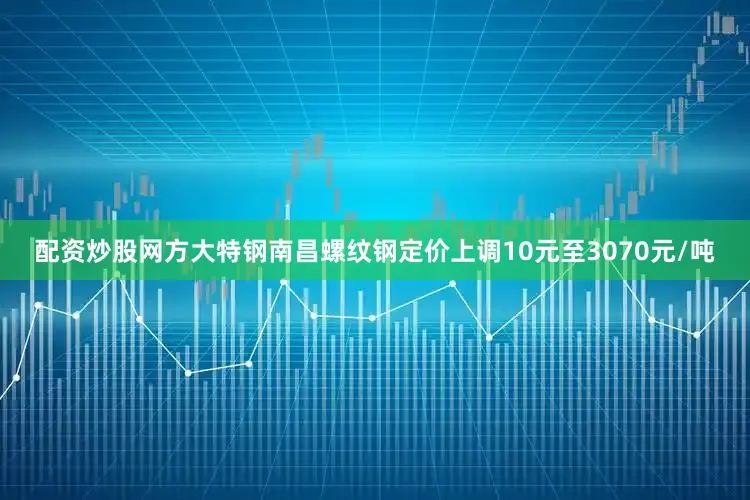 配资炒股网方大特钢南昌螺纹钢定价上调10元至3070元/吨