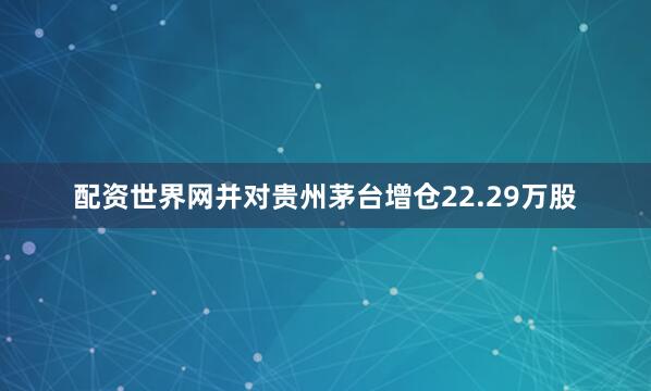 配资世界网并对贵州茅台增仓22.29万股