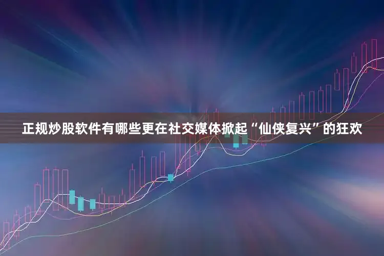 正规炒股软件有哪些更在社交媒体掀起“仙侠复兴”的狂欢