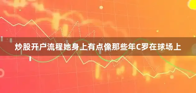 炒股开户流程她身上有点像那些年C罗在球场上