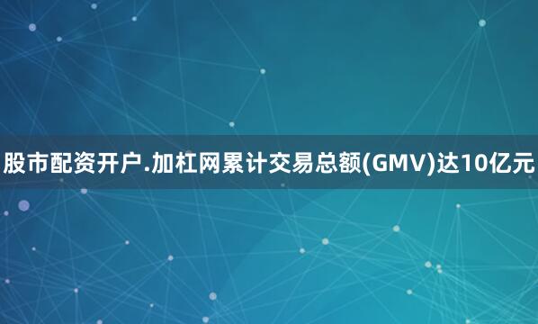 股市配资开户.加杠网累计交易总额(GMV)达10亿元