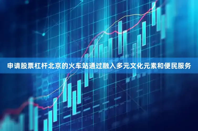 申请股票杠杆北京的火车站通过融入多元文化元素和便民服务