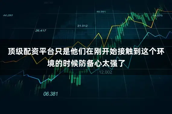 顶级配资平台只是他们在刚开始接触到这个环境的时候防备心太强了