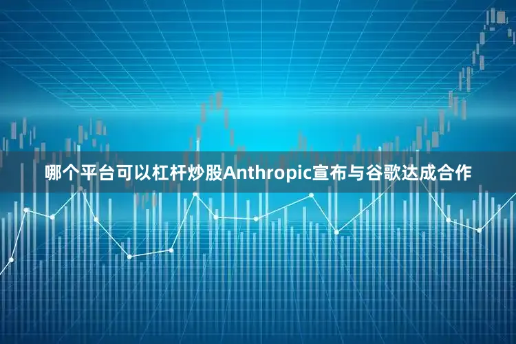 哪个平台可以杠杆炒股Anthropic宣布与谷歌达成合作